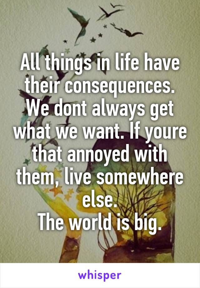 All things in life have their consequences. We dont always get what we want. If youre that annoyed with them, live somewhere else.
The world is big.