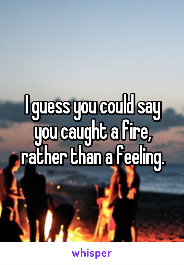 I guess you could say you caught a fire, rather than a feeling.