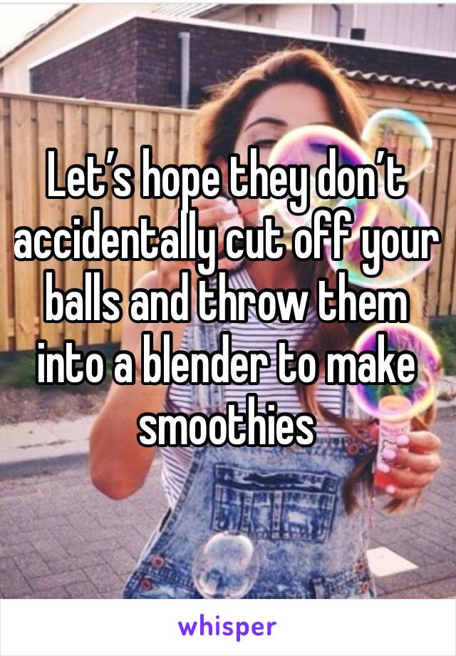 Let’s hope they don’t accidentally cut off your balls and throw them into a blender to make smoothies 