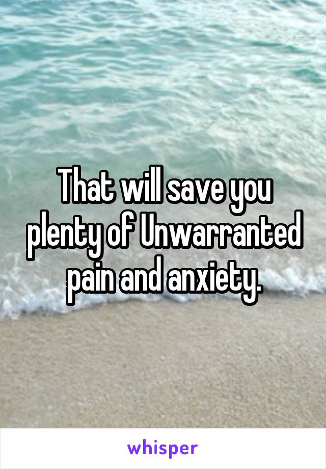That will save you plenty of Unwarranted pain and anxiety.