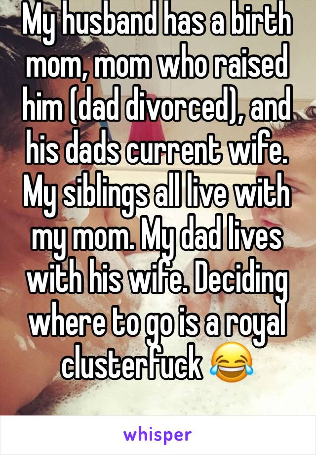 My husband has a birth mom, mom who raised him (dad divorced), and his dads current wife. My siblings all live with my mom. My dad lives with his wife. Deciding where to go is a royal  clusterfuck 😂