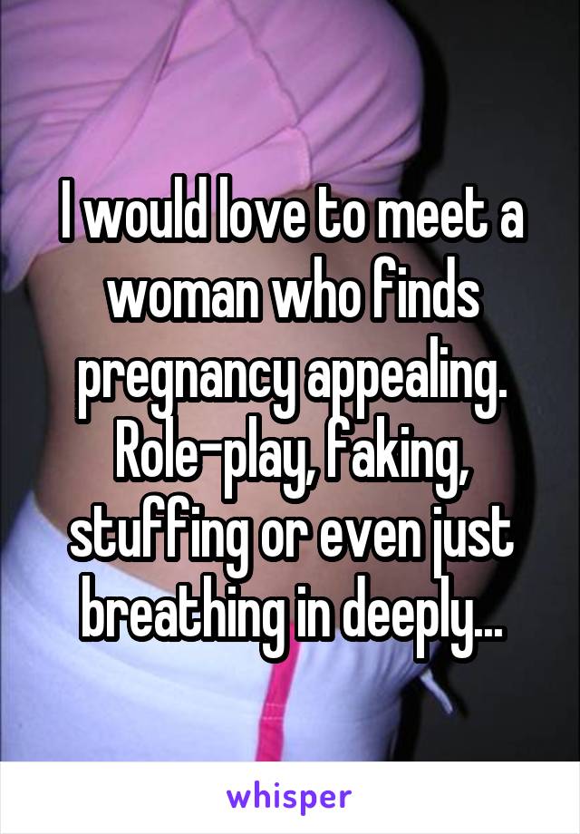 I would love to meet a woman who finds pregnancy appealing. Role-play, faking, stuffing or even just breathing in deeply...