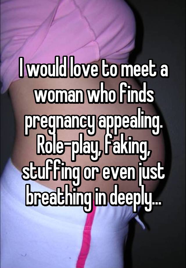 I would love to meet a woman who finds pregnancy appealing. Role-play, faking, stuffing or even just breathing in deeply...