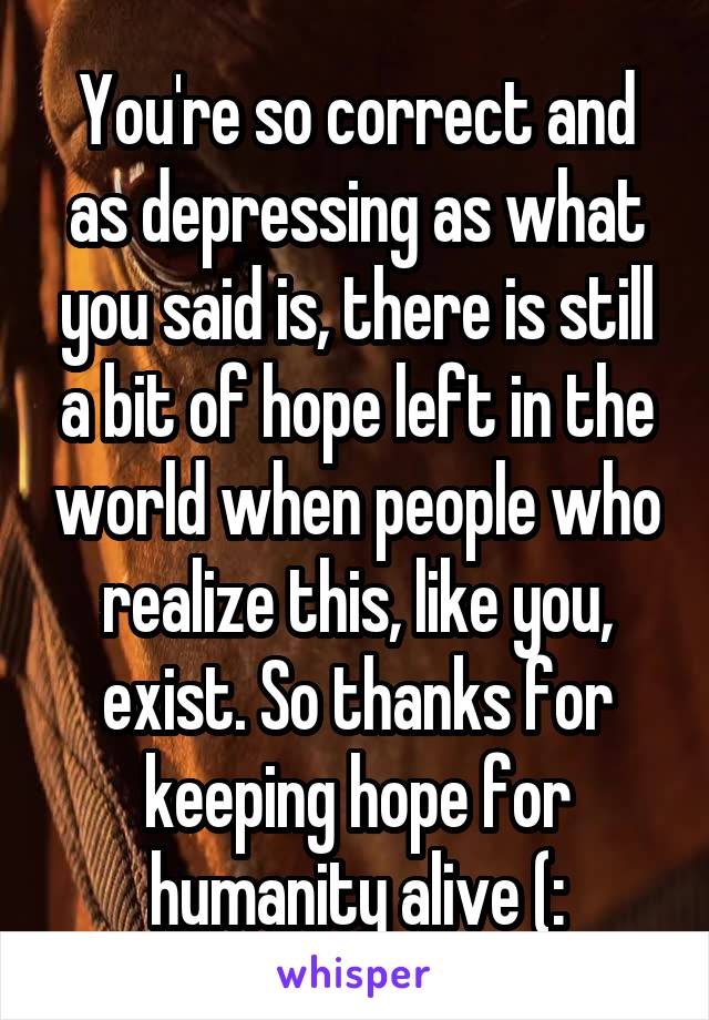 You're so correct and as depressing as what you said is, there is still a bit of hope left in the world when people who realize this, like you, exist. So thanks for keeping hope for humanity alive (: