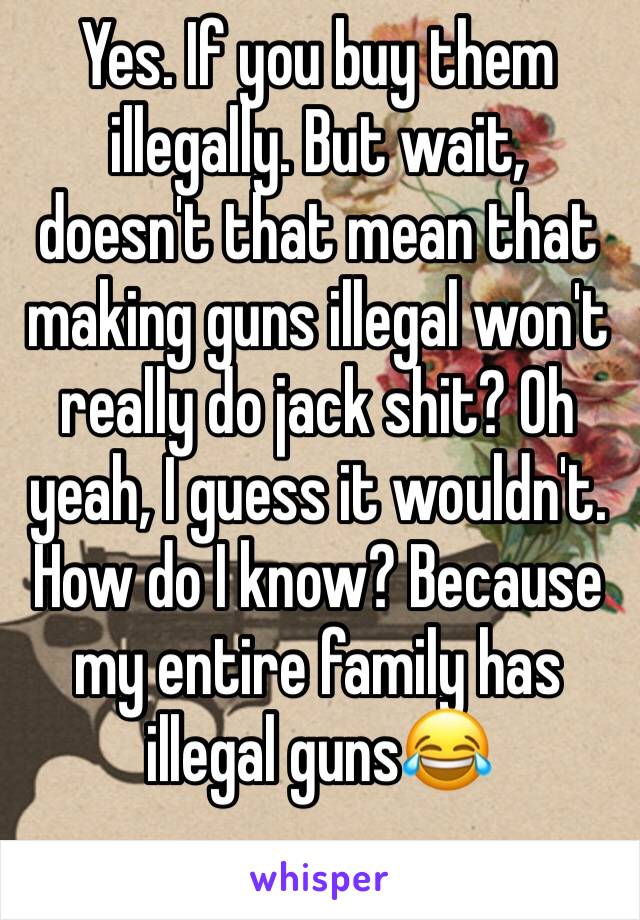 Yes. If you buy them illegally. But wait, doesn't that mean that making guns illegal won't really do jack shit? Oh yeah, I guess it wouldn't. How do I know? Because my entire family has illegal guns😂