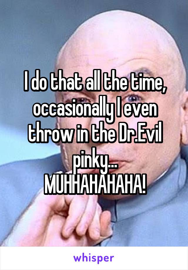 I do that all the time, occasionally I even throw in the Dr.Evil pinky...
MUHHAHAHAHA!
