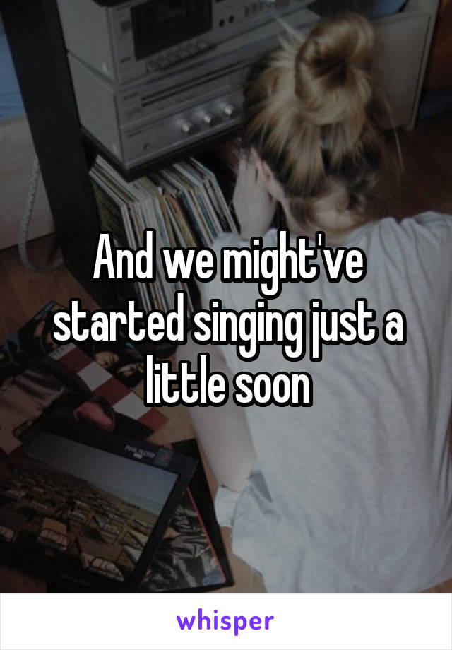 And we might've started singing just a little soon
