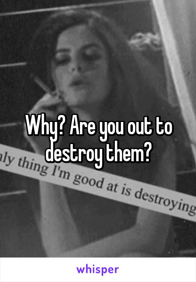 Why? Are you out to destroy them?