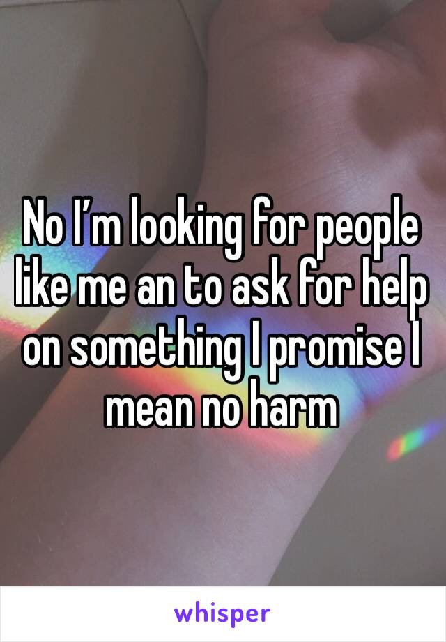 No I’m looking for people like me an to ask for help on something I promise I mean no harm