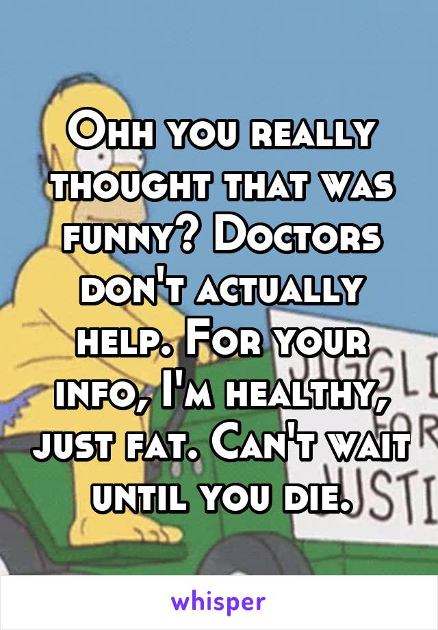 Ohh you really thought that was funny? Doctors don't actually help. For your info, I'm healthy, just fat. Can't wait until you die.