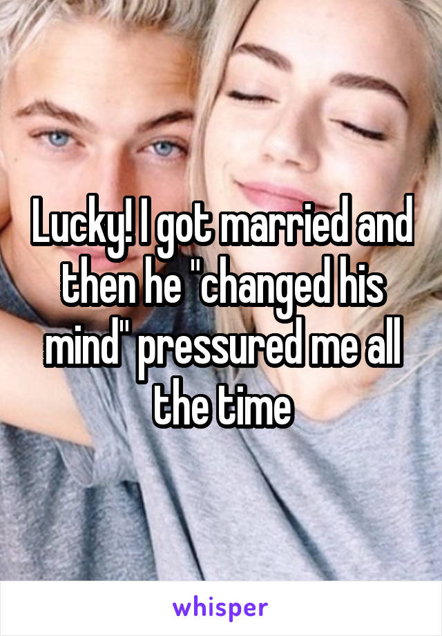 Lucky! I got married and then he "changed his mind" pressured me all the time