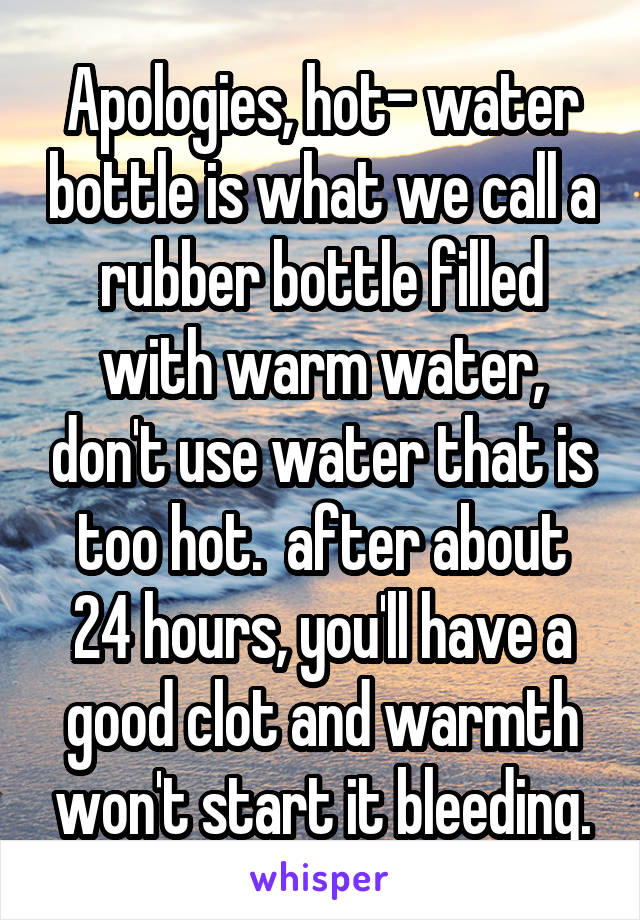 Apologies, hot- water bottle is what we call a rubber bottle filled with warm water, don't use water that is too hot.  after about 24 hours, you'll have a good clot and warmth won't start it bleeding.