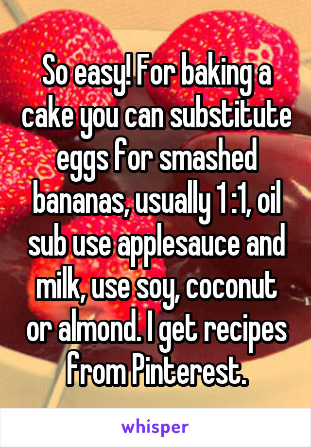 So easy! For baking a cake you can substitute eggs for smashed bananas, usually 1 :1, oil sub use applesauce and milk, use soy, coconut or almond. I get recipes from Pinterest.