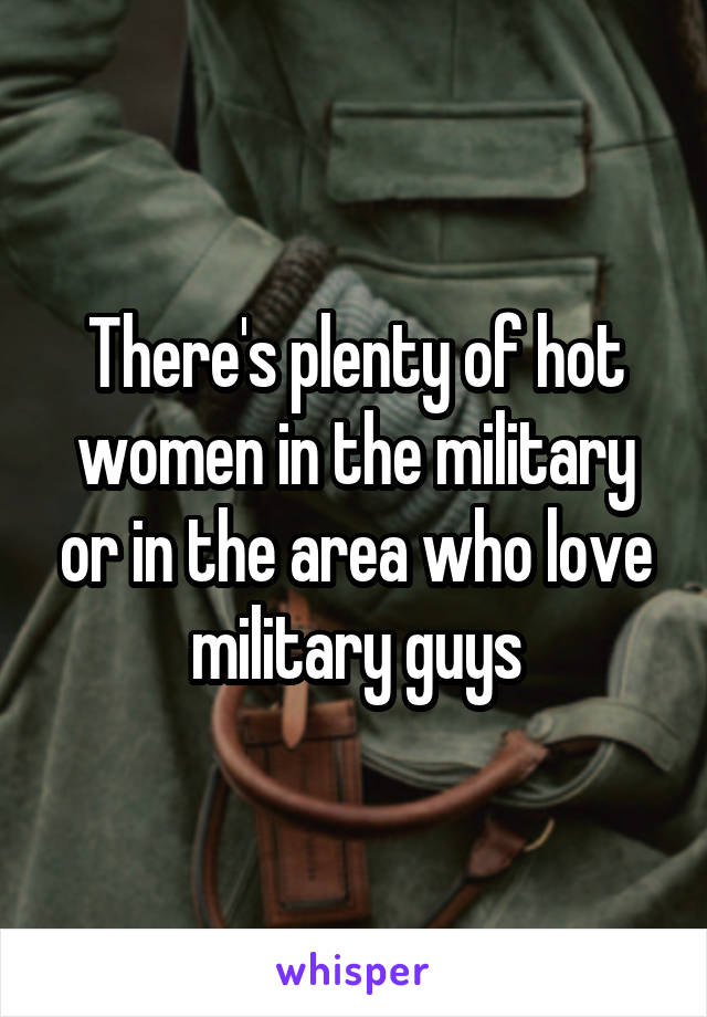 There's plenty of hot women in the military or in the area who love military guys