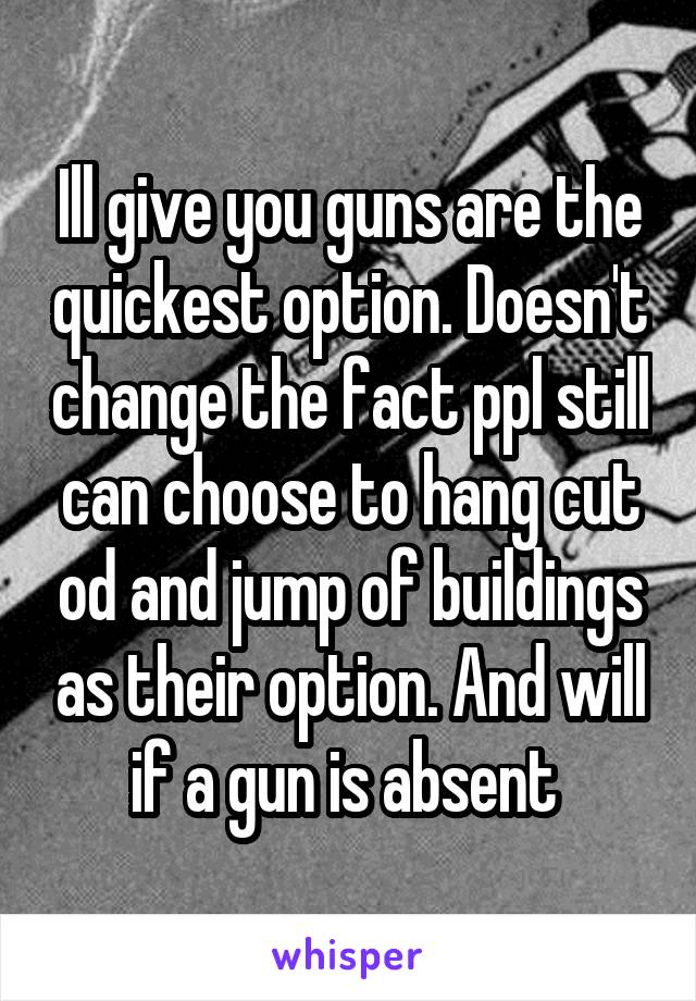 Ill give you guns are the quickest option. Doesn't change the fact ppl still can choose to hang cut od and jump of buildings as their option. And will if a gun is absent 