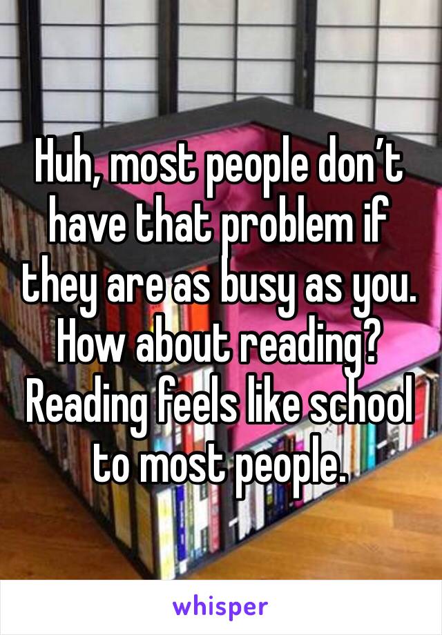 Huh, most people don’t have that problem if they are as busy as you. How about reading? Reading feels like school to most people.
