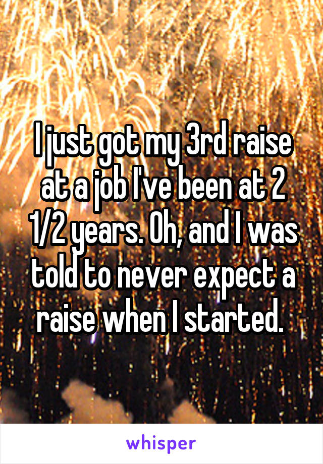 I just got my 3rd raise at a job I've been at 2 1/2 years. Oh, and I was told to never expect a raise when I started. 