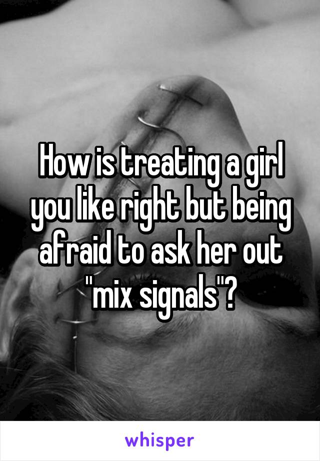 How is treating a girl you like right but being afraid to ask her out "mix signals"?