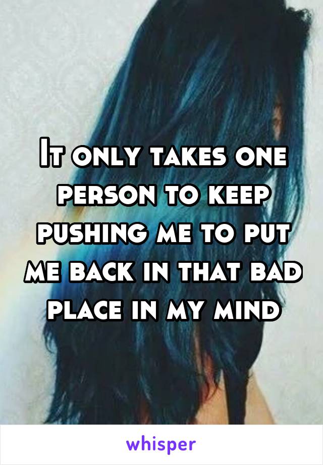 It only takes one person to keep pushing me to put me back in that bad place in my mind