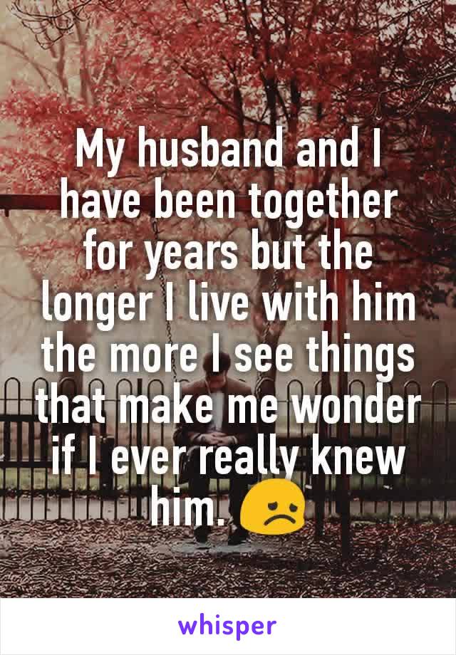 My husband and I have been together for years but the longer I live with him the more I see things that make me wonder if I ever really knew him. 😞