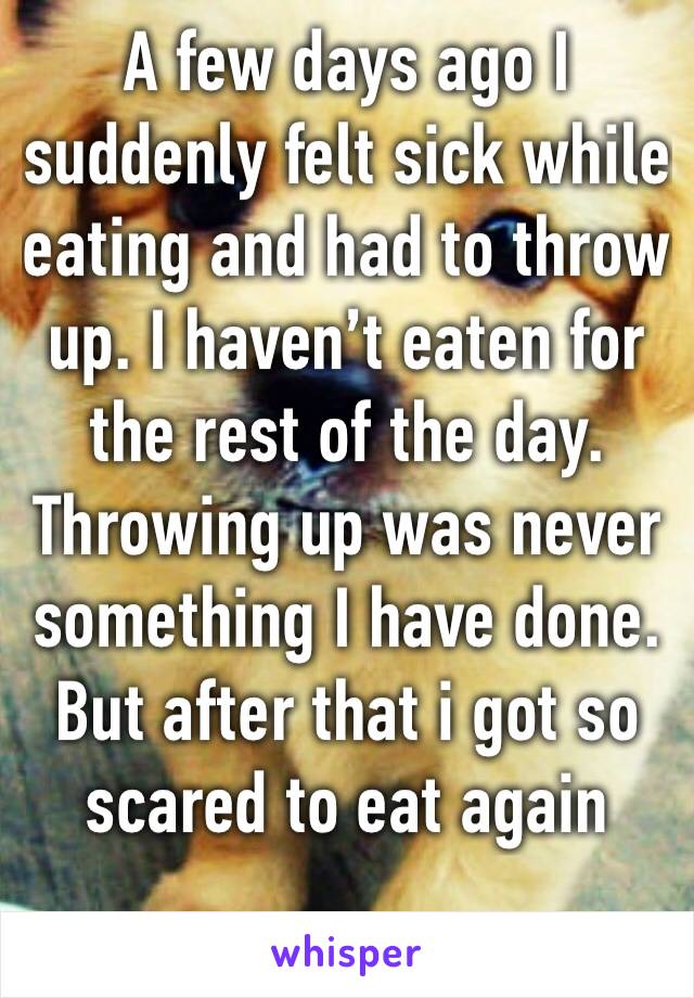 A few days ago I suddenly felt sick while eating and had to throw up. I haven’t eaten for the rest of the day. Throwing up was never something I have done. But after that i got so scared to eat again