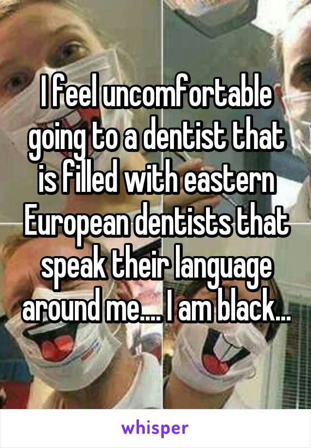 I feel uncomfortable going to a dentist that is filled with eastern European dentists that speak their language around me.... I am black... 