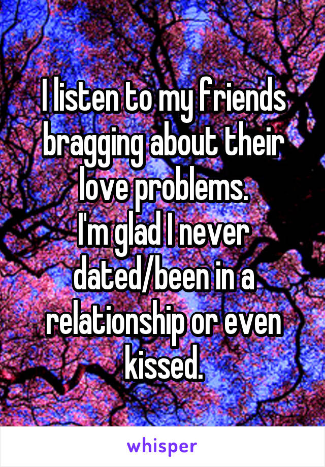 I listen to my friends bragging about their love problems.
I'm glad I never dated/been in a relationship or even kissed.