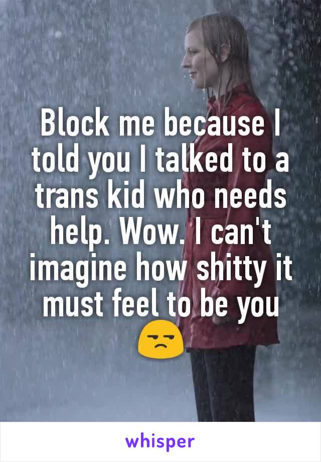 Block me because I told you I talked to a trans kid who needs help. Wow. I can't imagine how shitty it must feel to be you 😒