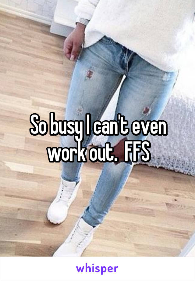 So busy I can't even work out.  FFS