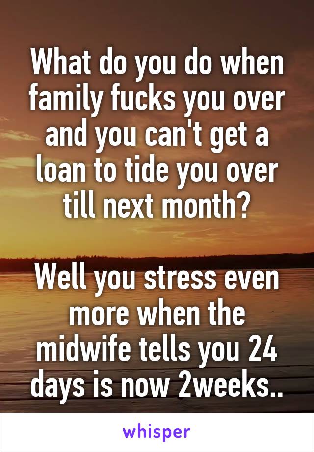 What do you do when family fucks you over and you can't get a loan to tide you over till next month?

Well you stress even more when the midwife tells you 24 days is now 2weeks..