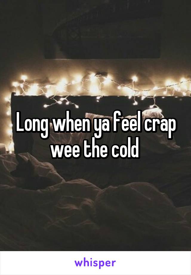 Long when ya feel crap wee the cold 