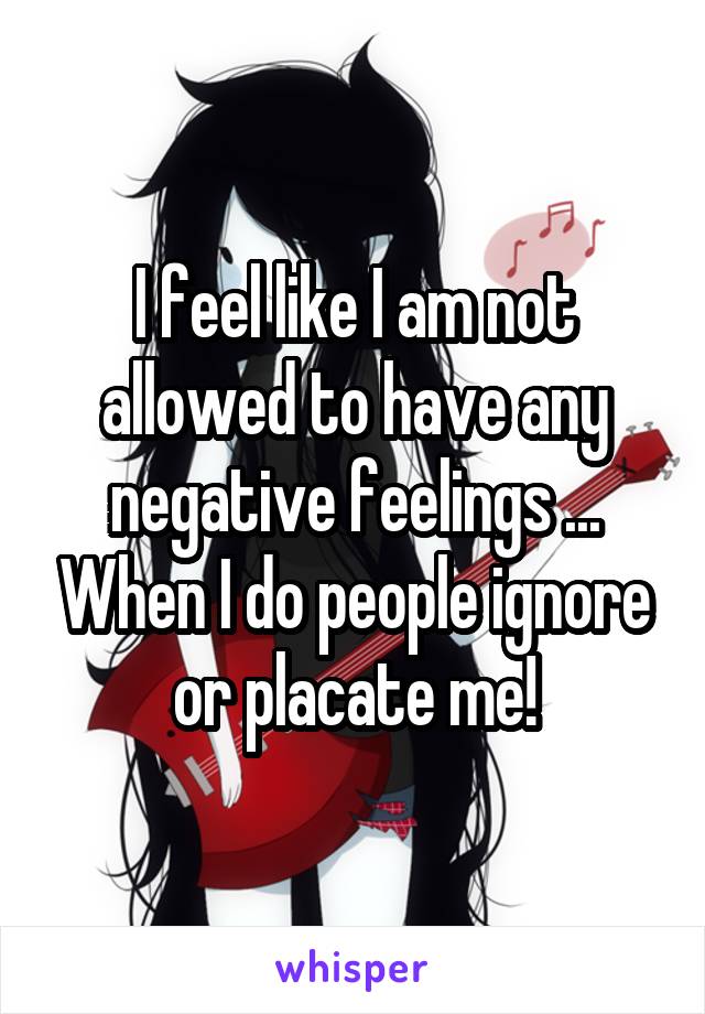 I feel like I am not allowed to have any negative feelings ... When I do people ignore or placate me!