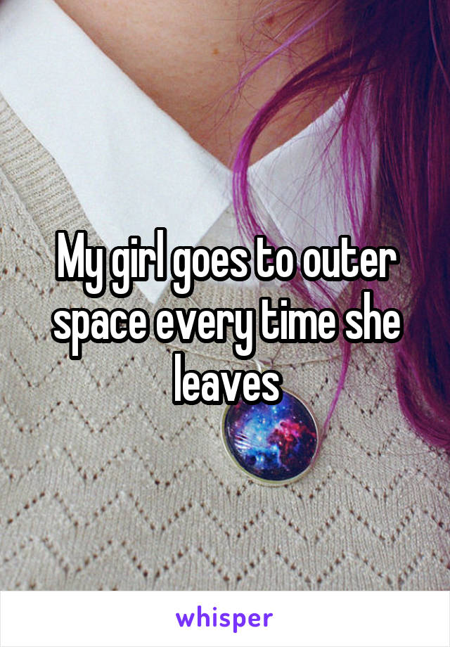 My girl goes to outer space every time she leaves