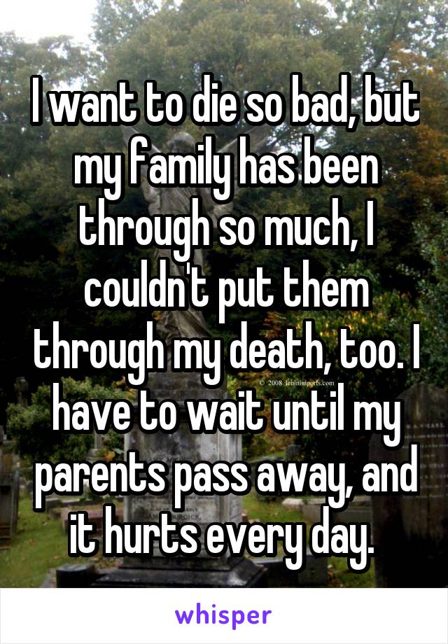 I want to die so bad, but my family has been through so much, I couldn't put them through my death, too. I have to wait until my parents pass away, and it hurts every day. 