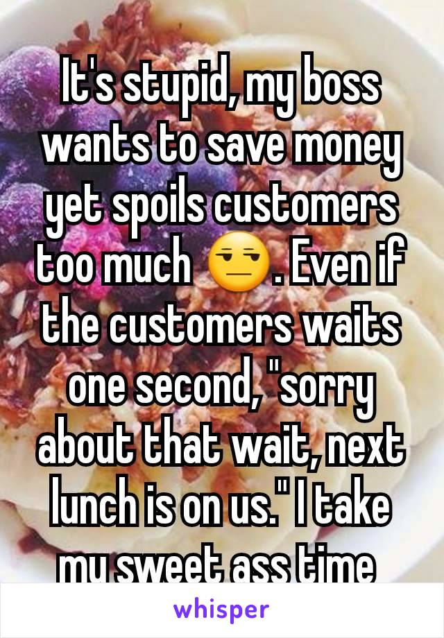 It's stupid, my boss wants to save money yet spoils customers too much 😒. Even if the customers waits one second, "sorry about that wait, next lunch is on us." I take my sweet ass time 