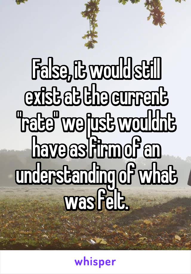 False, it would still exist at the current "rate" we just wouldnt have as firm of an understanding of what was felt.