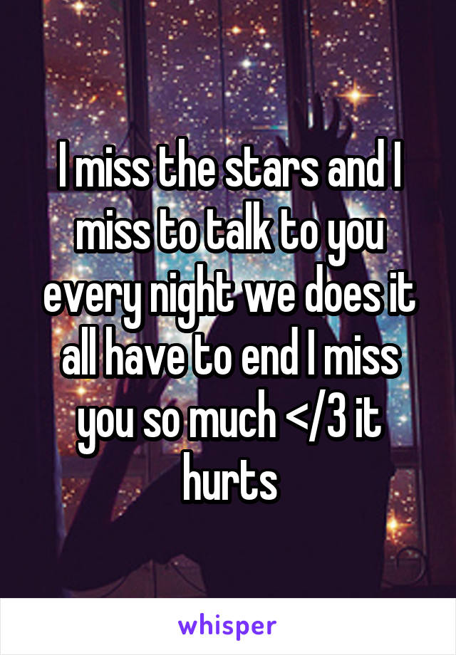 I miss the stars and I miss to talk to you every night we does it all have to end I miss you so much </3 it hurts
