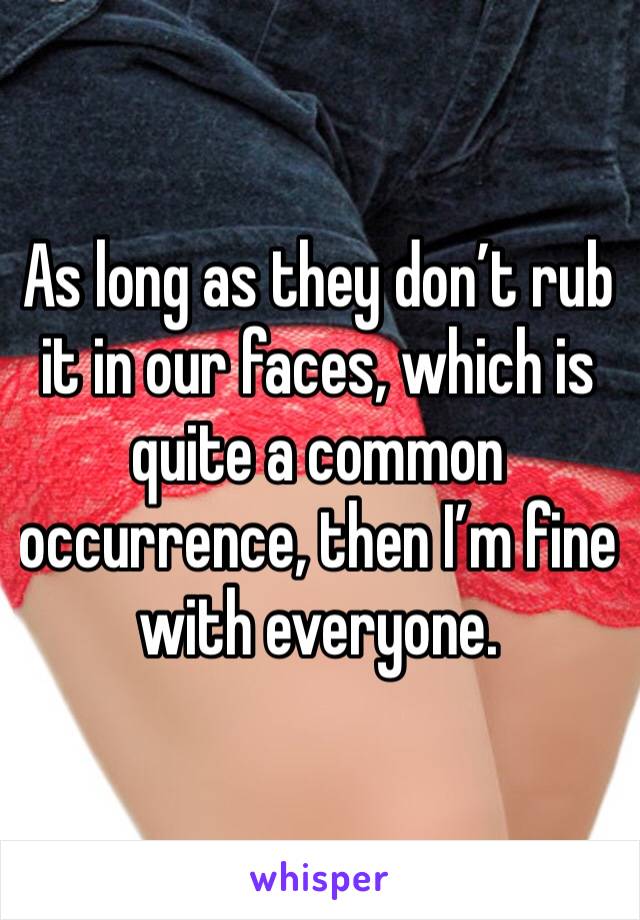 As long as they don’t rub it in our faces, which is quite a common occurrence, then I’m fine with everyone. 
