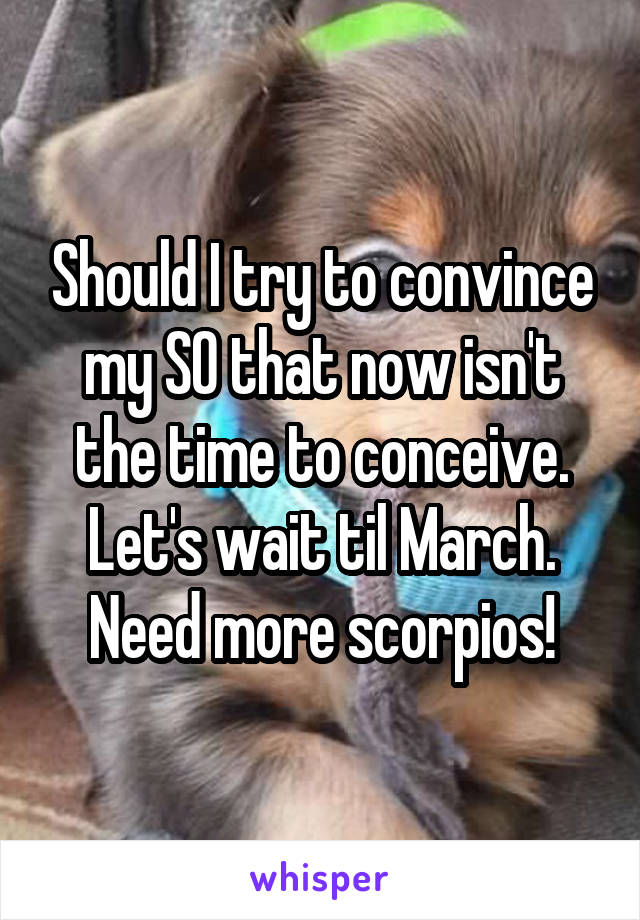 Should I try to convince my SO that now isn't the time to conceive. Let's wait til March. Need more scorpios!