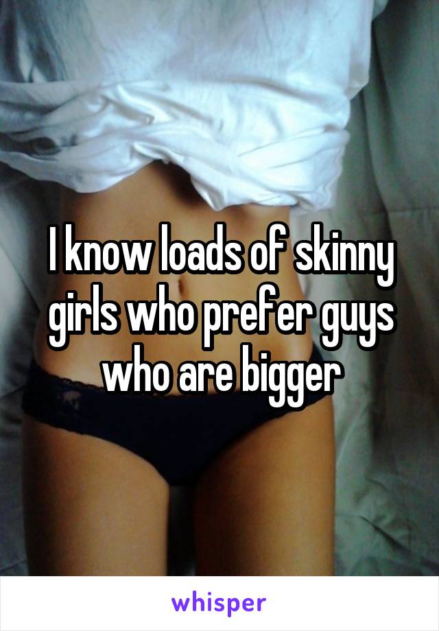 I know loads of skinny girls who prefer guys who are bigger