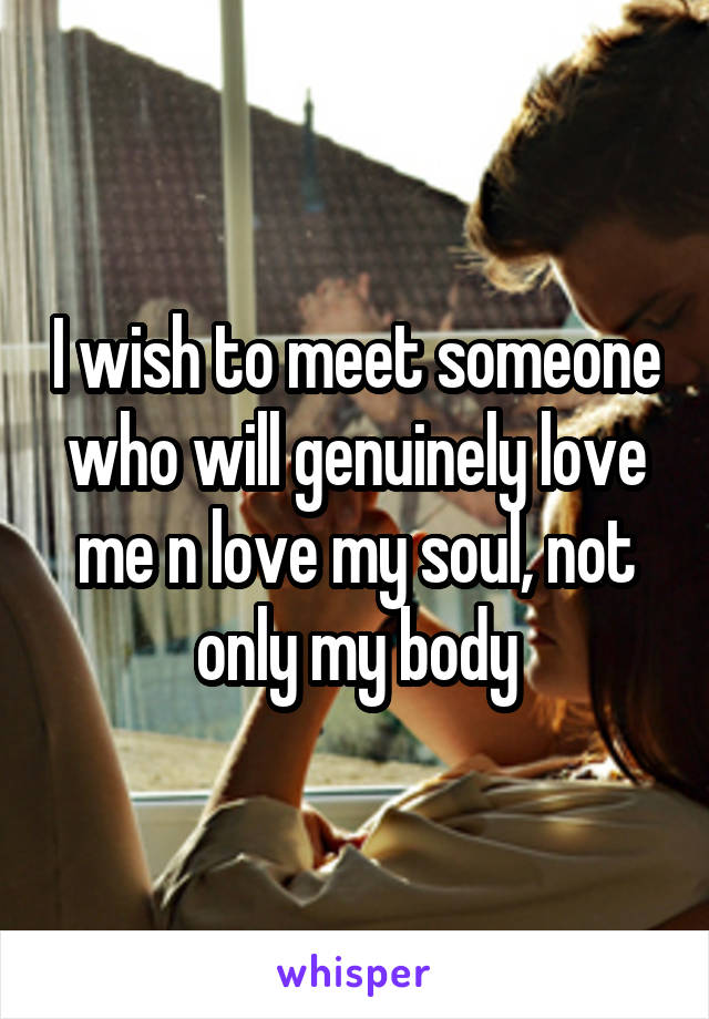 I wish to meet someone who will genuinely love me n love my soul, not only my body