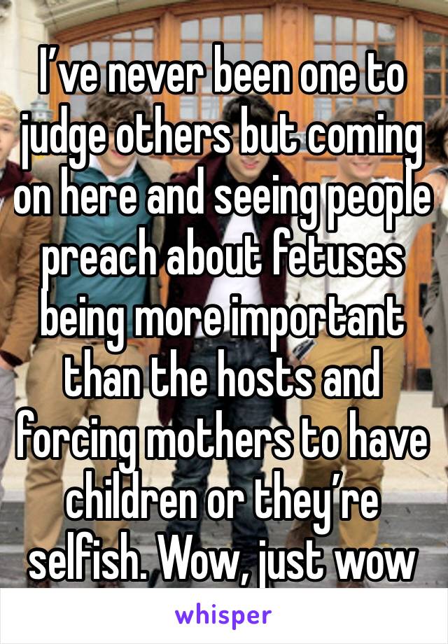 I’ve never been one to judge others but coming on here and seeing people preach about fetuses being more important than the hosts and forcing mothers to have children or they’re selfish. Wow, just wow