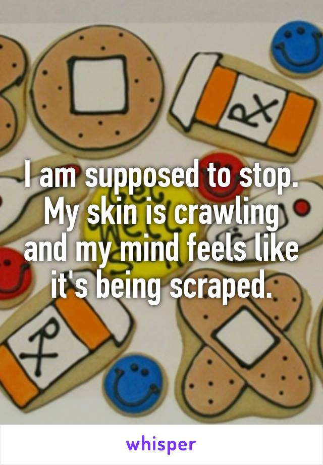 I am supposed to stop. My skin is crawling and my mind feels like it's being scraped.