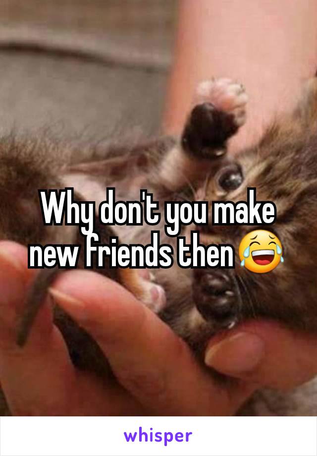 Why don't you make new friends then😂