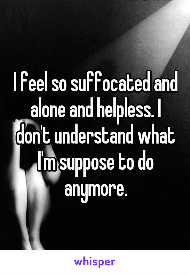 I feel so suffocated and alone and helpless. I don't understand what I'm suppose to do anymore.