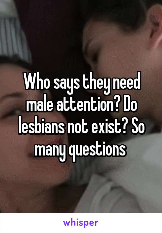 Who says they need male attention? Do lesbians not exist? So many questions 