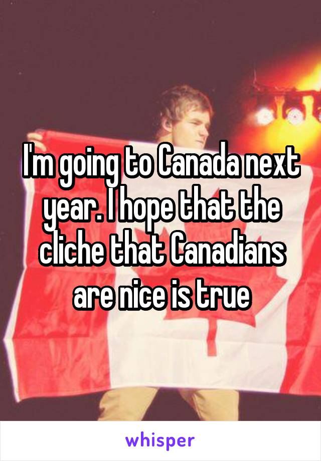 I'm going to Canada next year. I hope that the cliche that Canadians are nice is true