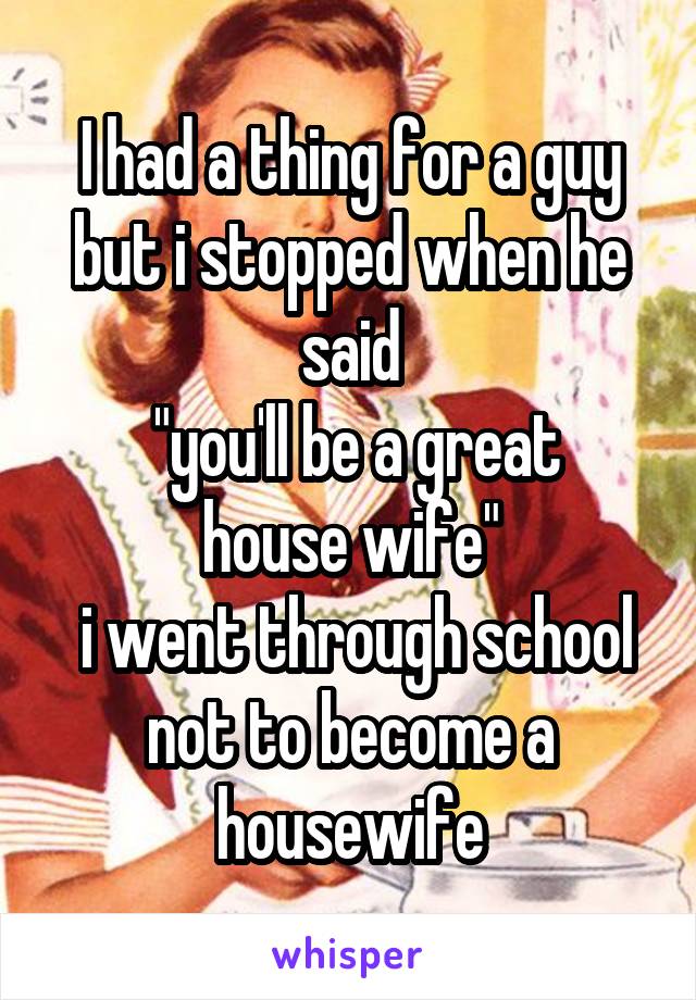 I had a thing for a guy but i stopped when he said
 "you'll be a great house wife"
 i went through school not to become a housewife