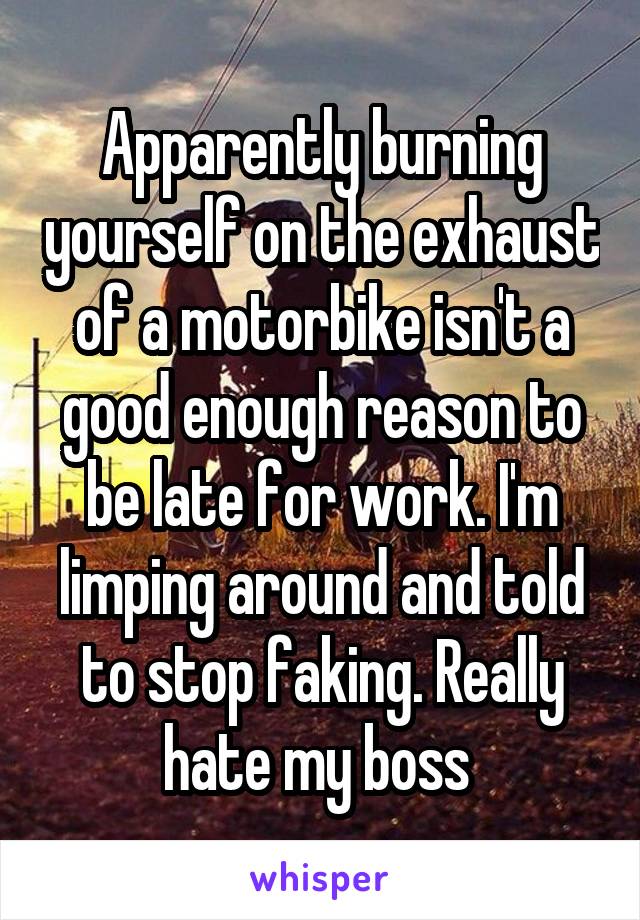 Apparently burning yourself on the exhaust of a motorbike isn't a good enough reason to be late for work. I'm limping around and told to stop faking. Really hate my boss 