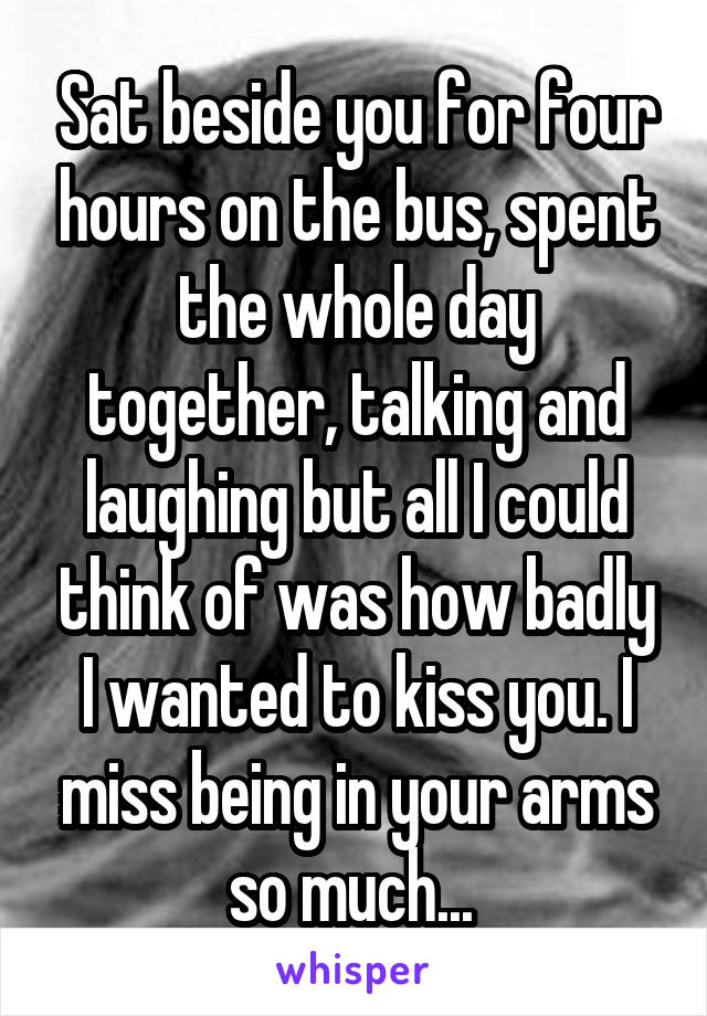 Sat beside you for four hours on the bus, spent the whole day together, talking and laughing but all I could think of was how badly I wanted to kiss you. I miss being in your arms so much... 